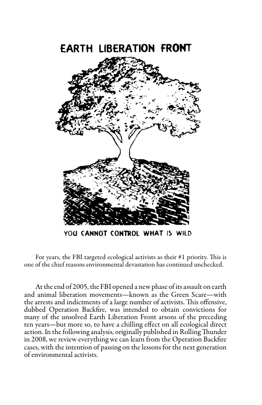 EARTH LIBERATION FRONT D s  YOU CANNOT CONTROL WHAT IS WILD  For years, the FBI targeted ecological activiss as their #1 priority. This is one of the chief reasons environmental devastation has continued unchecked.  Acthe end of 2005, the FBI opened a new phase of s assault on carch and animal liberation movements—known as the Green Scare—with the arrests and indictments of a arge number of activises. This offensive, dubbed Operation Backfirc, was intended to obtain convictions for ‘many of the unsolved Earch Liberation Fron arsons of the preceding ten years—but more so, to have a chilling cficct on all ccological dircct action. In the following analysis,originally published in Rolling Thunder in 2008, we review cverything we can leam from the Operation Backfirc  th the intention of passing on the lessons for the next gencration ironmental acevises.  